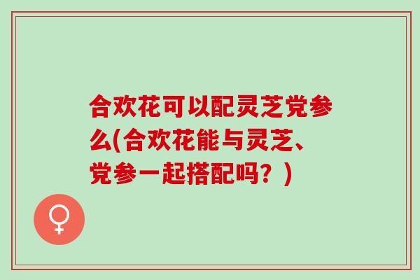 合欢花可以配灵芝党参么(合欢花能与灵芝、党参一起搭配吗？)