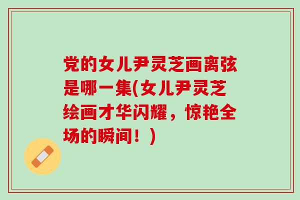 党的女儿尹灵芝画离弦是哪一集(女儿尹灵芝绘画才华闪耀，惊艳全场的瞬间！)