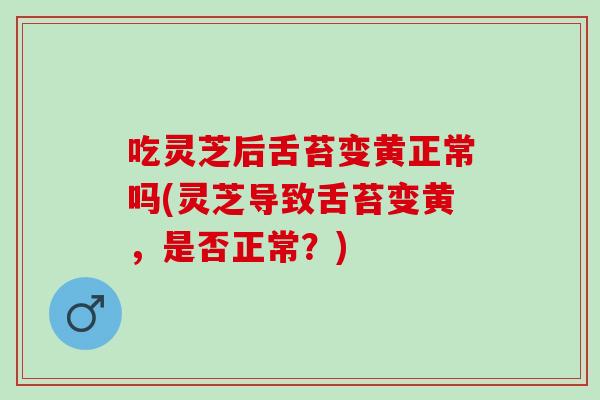 吃灵芝后舌苔变黄正常吗(灵芝导致舌苔变黄，是否正常？)