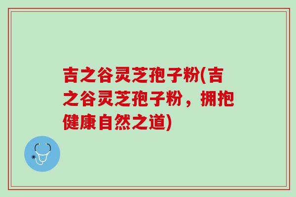 吉之谷灵芝孢子粉(吉之谷灵芝孢子粉,拥抱健康自然之道) 吉之谷灵芝孢子粉(吉之谷灵芝孢子粉,拥抱健康自然之道)