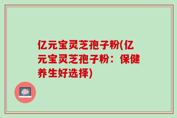 亿元宝灵芝孢子粉(亿元宝灵芝孢子粉：保健养生好选择)