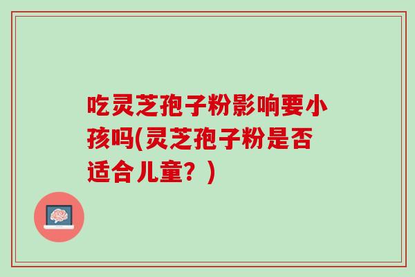吃灵芝孢子粉影响要小孩吗(灵芝孢子粉是否适合儿童?) 吃灵芝孢子粉影响要小孩吗(灵芝孢子粉是否适合儿童?)
