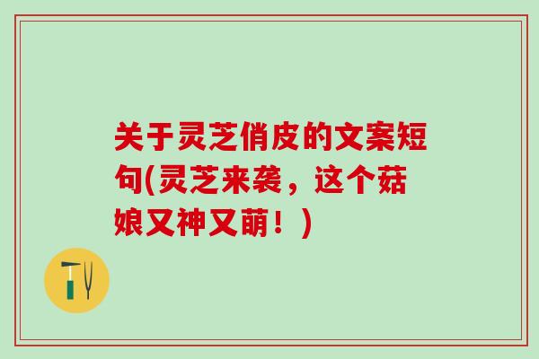 关于灵芝俏皮的文案短句(灵芝来袭，这个菇娘又神又萌！)
