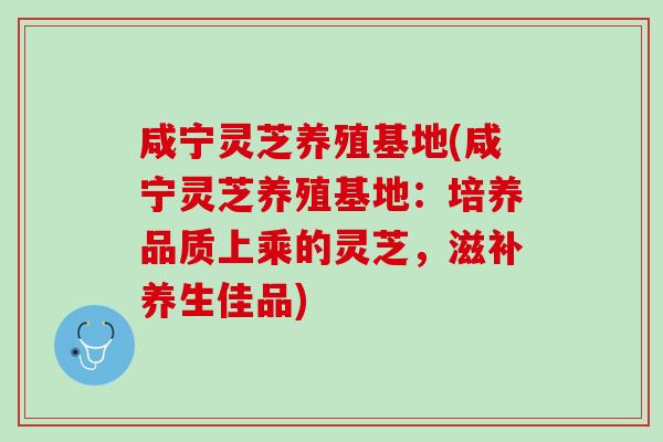 咸宁灵芝养殖基地(咸宁灵芝养殖基地：培养品质上乘的灵芝，滋补养生佳品)