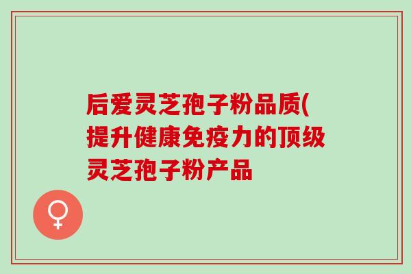 后爱灵芝孢子粉品质(提升健康免疫力的顶级灵芝孢子粉产品