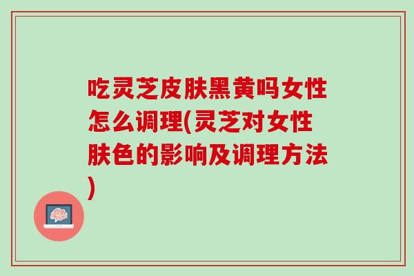 吃灵芝皮肤黑黄吗女性怎么调理(灵芝对女性肤色的影响及调理方法)