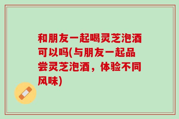 和朋友一起喝灵芝泡酒可以吗(与朋友一起品尝灵芝泡酒，体验不同风味)