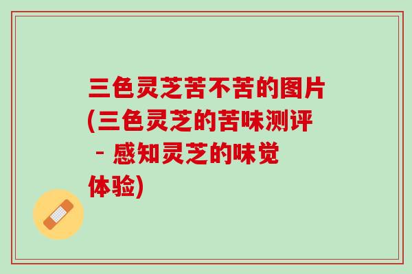 三色灵芝苦不苦的图片(三色灵芝的苦味测评 - 感知灵芝的味觉体验)