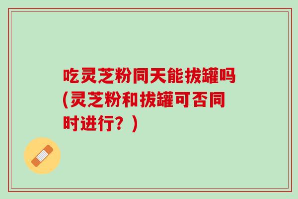吃灵芝粉同天能拔罐吗(灵芝粉和拔罐可否同时进行？)