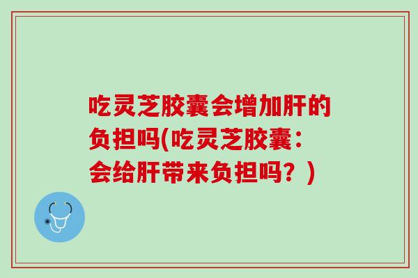 吃灵芝胶囊会增加肝的负担吗(吃灵芝胶囊：会给肝带来负担吗？)