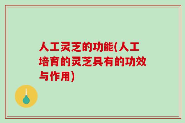 人工灵芝的功能(人工培育的灵芝具有的功效与作用)