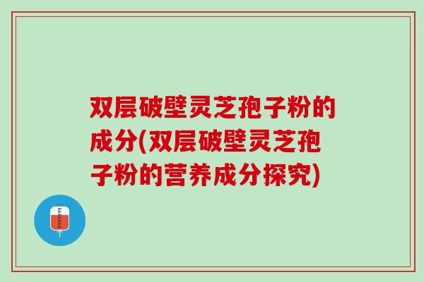 双层破壁灵芝孢子粉的成分(双层破壁灵芝孢子粉的营养成分探究)