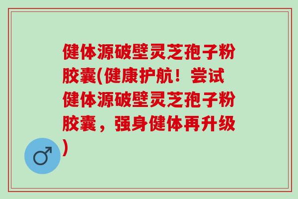 健体源破壁灵芝孢子粉胶囊(健康护航！尝试健体源破壁灵芝孢子粉胶囊，强身健体再升级)