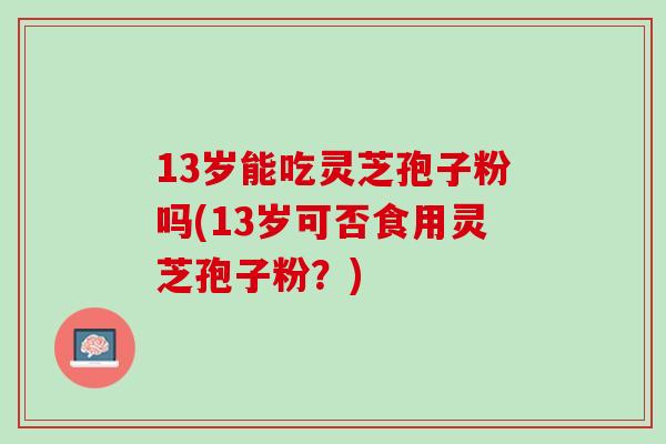 13岁能吃灵芝孢子粉吗(13岁可否食用灵芝孢子粉？)