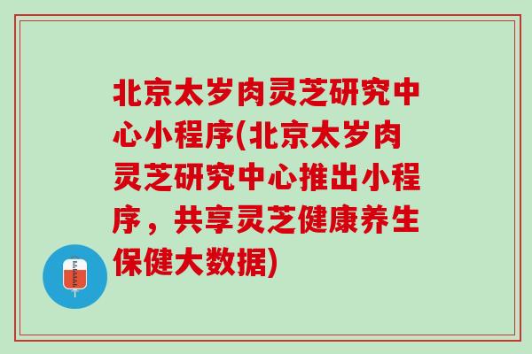 北京太岁肉灵芝研究中心小程序(北京太岁肉灵芝研究中心推出小程序，共享灵芝健康养生保健大数据)