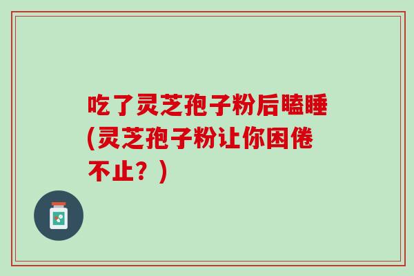 吃了灵芝孢子粉后瞌睡(灵芝孢子粉让你困倦不止？)