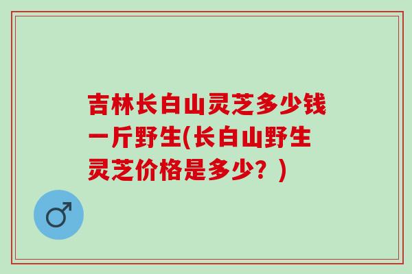 吉林长白山灵芝多少钱一斤野生(长白山野生灵芝价格是多少？)