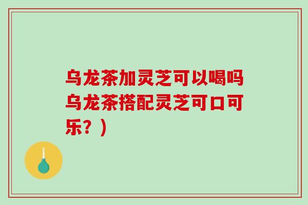 乌龙茶加灵芝可以喝吗乌龙茶搭配灵芝可口可乐？)