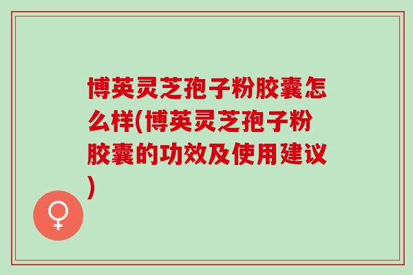 博英灵芝孢子粉胶囊怎么样(博英灵芝孢子粉胶囊的功效及使用建议)