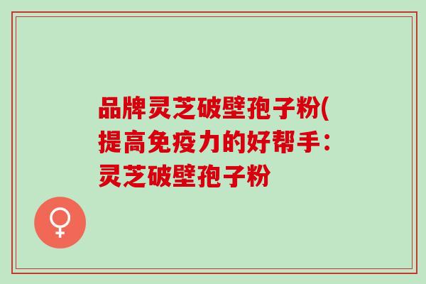 品牌灵芝破壁孢子粉(提高免疫力的好帮手：灵芝破壁孢子粉