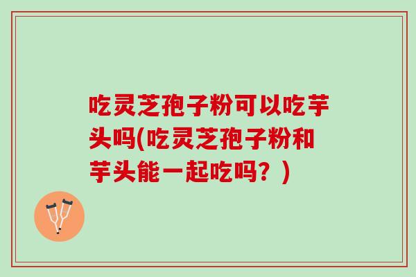 吃灵芝孢子粉可以吃芋头吗(吃灵芝孢子粉和芋头能一起吃吗？)