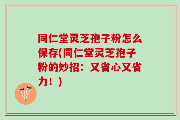 同仁堂灵芝孢子粉怎么保存(同仁堂灵芝孢子粉的妙招：又省心又省力！)