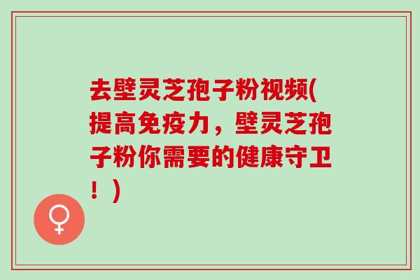 去壁灵芝孢子粉视频(提高免疫力，壁灵芝孢子粉你需要的健康守卫！)