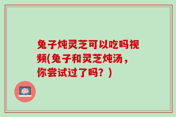 兔子炖灵芝可以吃吗视频(兔子和灵芝炖汤，你尝试过了吗？)