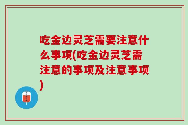 吃金边灵芝需要注意什么事项(吃金边灵芝需注意的事项及注意事项)