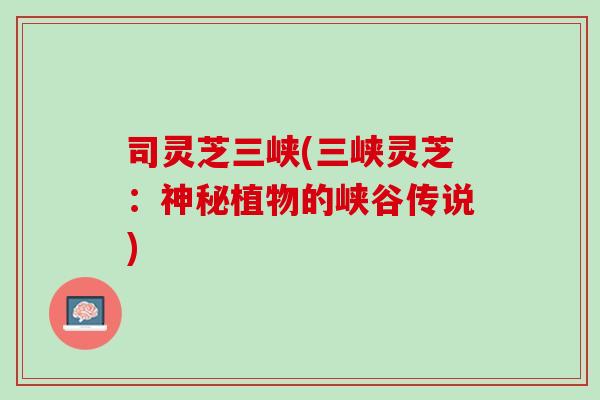 司灵芝三峡(三峡灵芝:神秘植物的峡谷传说) 司灵芝三峡(三峡灵芝:神秘植物的峡谷传说)