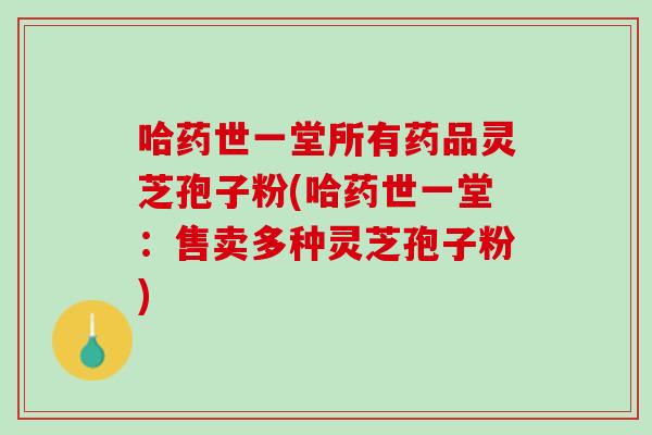 哈药世一堂所有药品灵芝孢子粉(哈药世一堂:售卖多种灵芝孢子粉) 哈药世一堂所有药品灵芝孢子粉(哈药世一堂:售卖多种灵芝孢子粉)