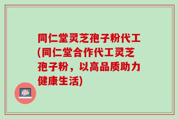 同仁堂灵芝孢子粉代工(同仁堂合作代工灵芝孢子粉,以高品质助力健康生活) 同仁堂灵芝孢子粉代工(同仁堂合作代工灵芝孢子粉,以高品质助力健康生活)