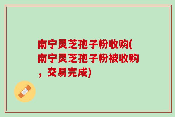 南宁灵芝孢子粉收购(南宁灵芝孢子粉被收购，交易完成)