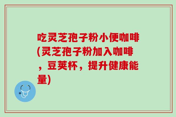 吃灵芝孢子粉小便咖啡(灵芝孢子粉加入咖啡，豆荚杯，提升健康能量)