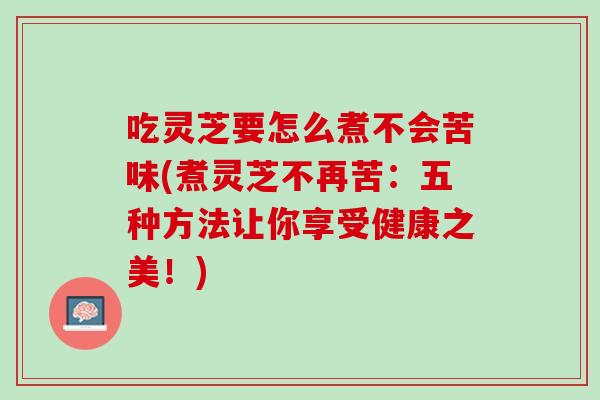 吃灵芝要怎么煮不会苦味(煮灵芝不再苦：五种方法让你享受健康之美！)