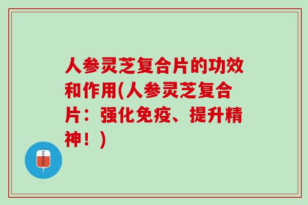 人参灵芝复合片的功效和作用(人参灵芝复合片：强化免疫、提升精神！)