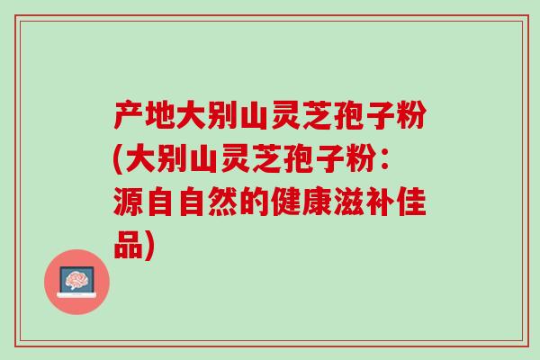 产地大别山灵芝孢子粉(大别山灵芝孢子粉：源自自然的健康滋补佳品)