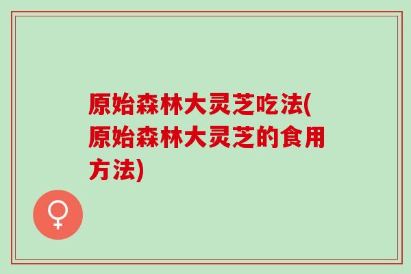 原始森林大灵芝吃法(原始森林大灵芝的食用方法)