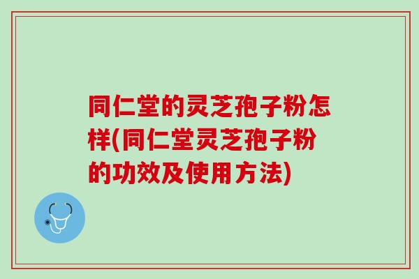 同仁堂的灵芝孢子粉怎样(同仁堂灵芝孢子粉的功效及使用方法)