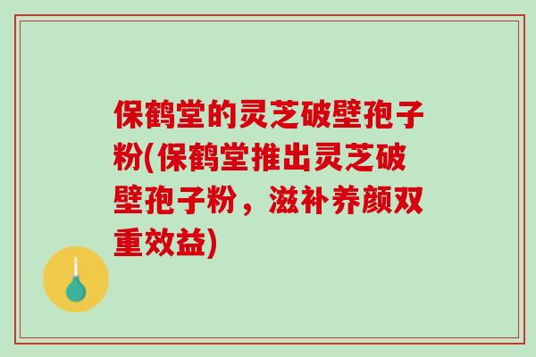 保鹤堂的灵芝破壁孢子粉(保鹤堂推出灵芝破壁孢子粉，滋补养颜双重效益)