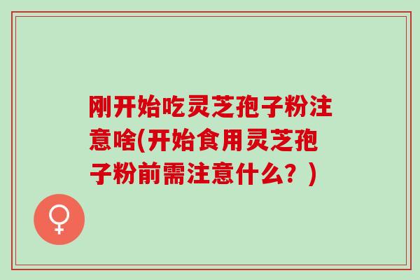 刚开始吃灵芝孢子粉注意啥(开始食用灵芝孢子粉前需注意什么？)