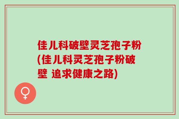 佳儿科破壁灵芝孢子粉(佳儿科灵芝孢子粉破壁 追求健康之路)