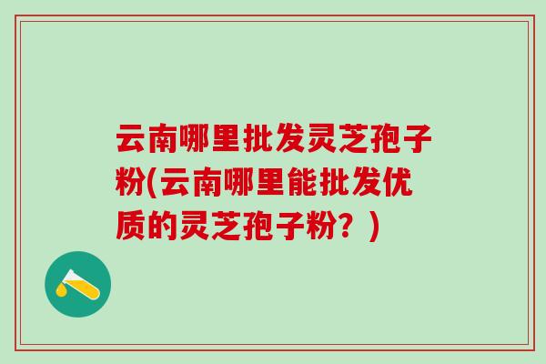云南哪里批发灵芝孢子粉(云南哪里能批发优质的灵芝孢子粉？)