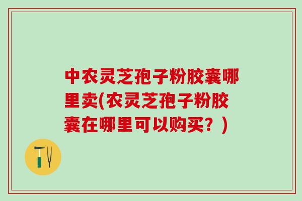中农灵芝孢子粉胶囊哪里卖(农灵芝孢子粉胶囊在哪里可以购买？)