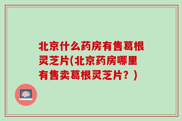 北京什么药房有售葛根灵芝片(北京药房哪里有售卖葛根灵芝片？)