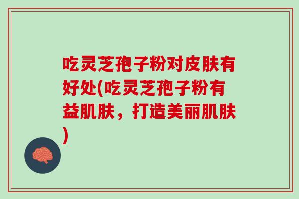 吃灵芝孢子粉对有好处(吃灵芝孢子粉有益,打造美丽) 吃灵芝孢子粉对有好处(吃灵芝孢子粉有益,打造美丽)