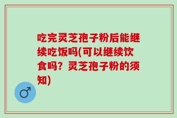 吃完灵芝孢子粉后能继续吃饭吗(可以继续饮食吗？灵芝孢子粉的须知)