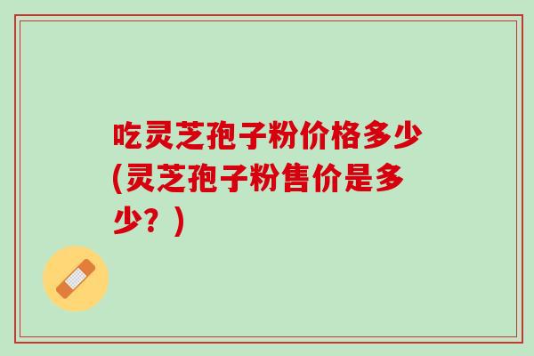 吃灵芝孢子粉价格多少(灵芝孢子粉售价是多少？)