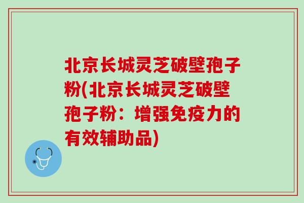 北京长城灵芝破壁孢子粉(北京长城灵芝破壁孢子粉：增强免疫力的有效辅助品)