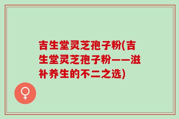 吉生堂灵芝孢子粉(吉生堂灵芝孢子粉——滋补养生的不二之选) 吉生堂灵芝孢子粉(吉生堂灵芝孢子粉——滋补养生的不二之选)